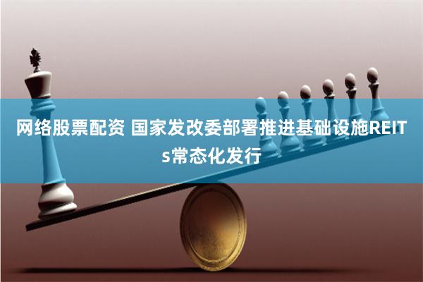 网络股票配资 国家发改委部署推进基础设施REITs常态化发行