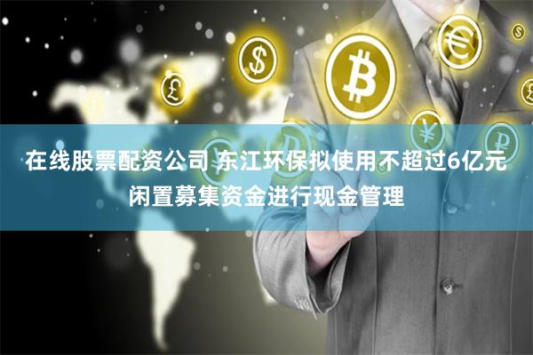 在线股票配资公司 东江环保拟使用不超过6亿元闲置募集资金进行现金管理