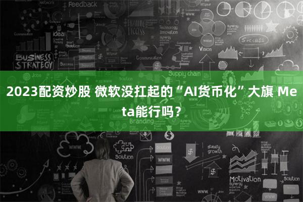 2023配资炒股 微软没扛起的“AI货币化”大旗 Meta能行吗？