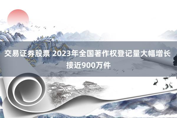 交易证券股票 2023年全国著作权登记量大幅增长 接近900万件
