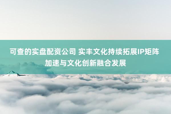 可查的实盘配资公司 实丰文化持续拓展IP矩阵 加速与文化创新融合发展