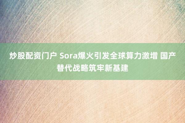 炒股配资门户 Sora爆火引发全球算力激增 国产替代战略筑牢新基建