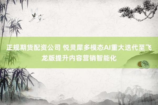 正规期货配资公司 悦灵犀多模态AI重大迭代至飞龙版提升内容营销智能化