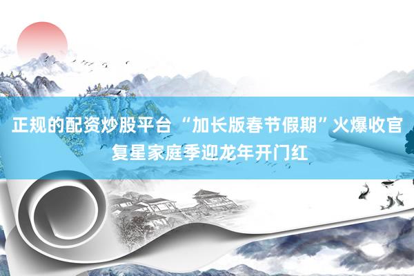 正规的配资炒股平台 “加长版春节假期”火爆收官 复星家庭季迎龙年开门红