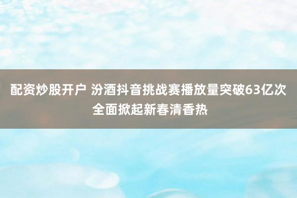 配资炒股开户 汾酒抖音挑战赛播放量突破63亿次 全面掀起新春清香热