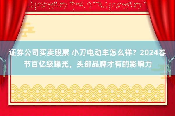 证券公司买卖股票 小刀电动车怎么样？2024春节百亿级曝光，头部品牌才有的影响力