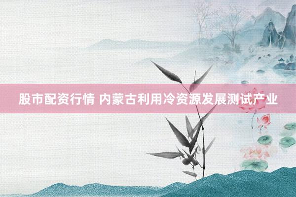 股市配资行情 内蒙古利用冷资源发展测试产业