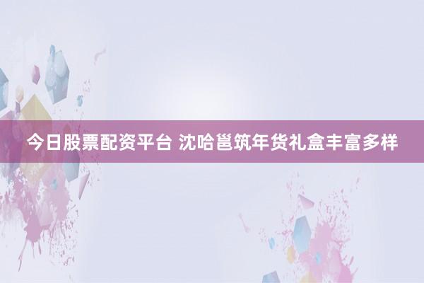 今日股票配资平台 沈哈邕筑年货礼盒丰富多样