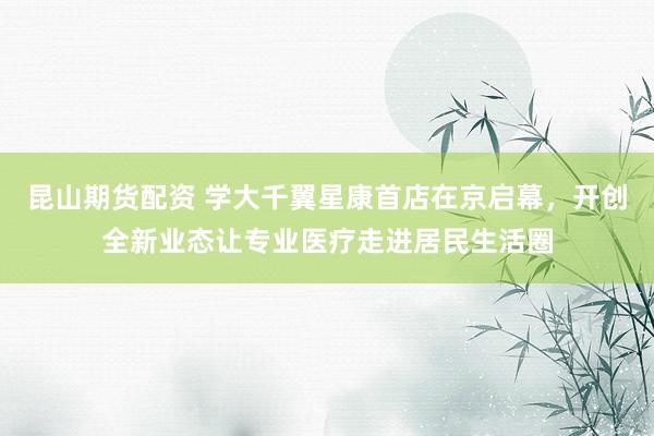 昆山期货配资 学大千翼星康首店在京启幕，开创全新业态让专业医疗走进居民生活圈