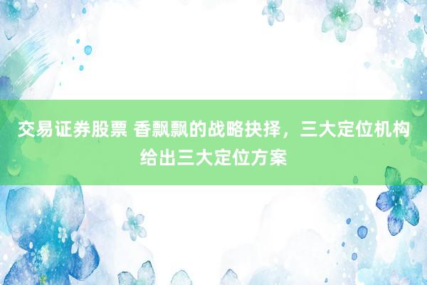 交易证券股票 香飘飘的战略抉择，三大定位机构给出三大定位方案