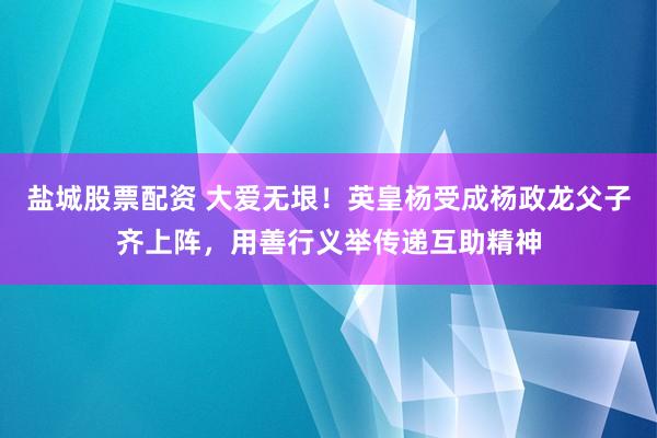 盐城股票配资 大爱无垠！英皇杨受成杨政龙父子齐上阵，用善行义举传递互助精神