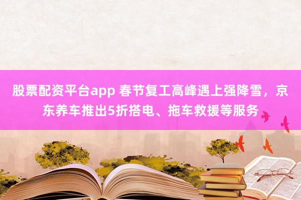 股票配资平台app 春节复工高峰遇上强降雪，京东养车推出5折搭电、拖车救援等服务