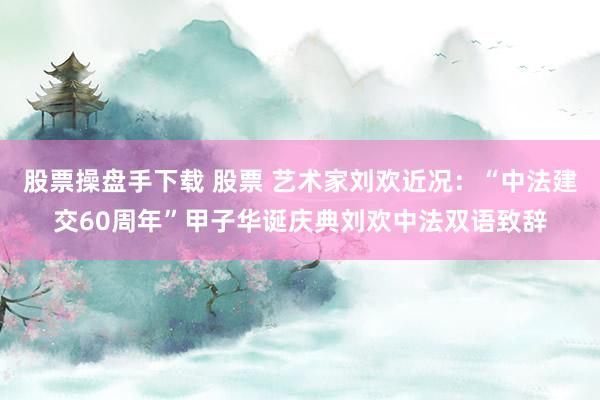 股票操盘手下载 股票 艺术家刘欢近况：“中法建交60周年”甲子华诞庆典刘欢中法双语致辞