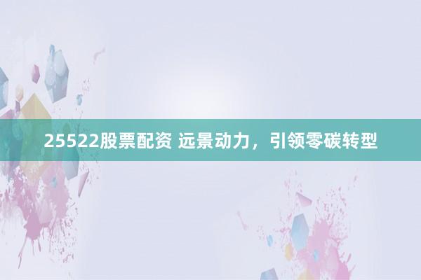 25522股票配资 远景动力，引领零碳转型
