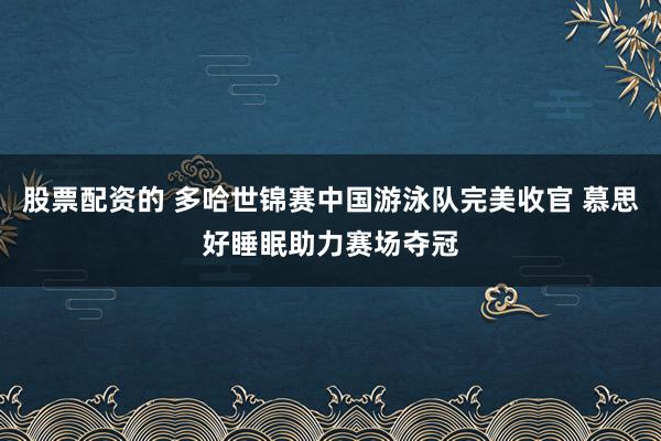 股票配资的 多哈世锦赛中国游泳队完美收官 慕思好睡眠助力赛场夺冠