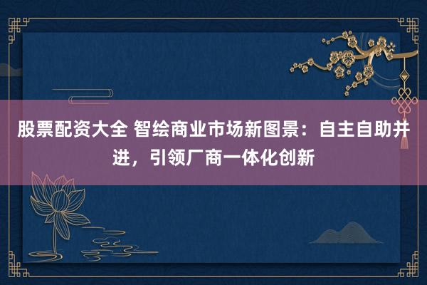 股票配资大全 智绘商业市场新图景：自主自助并进，引领厂商一体化创新