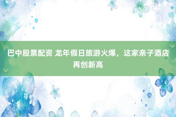 巴中股票配资 龙年假日旅游火爆，这家亲子酒店再创新高