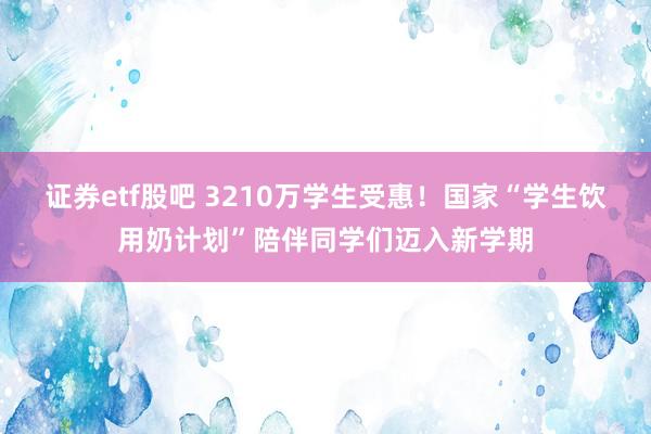 证券etf股吧 3210万学生受惠！国家“学生饮用奶计划”陪伴同学们迈入新学期