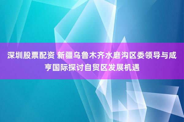 深圳股票配资 新疆乌鲁木齐水磨沟区委领导与咸亨国际探讨自贸区发展机遇