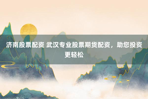 济南股票配资 武汉专业股票期货配资，助您投资更轻松