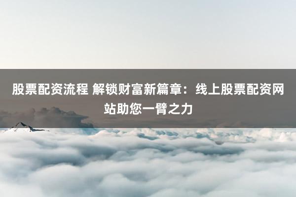 股票配资流程 解锁财富新篇章：线上股票配资网站助您一臂之力
