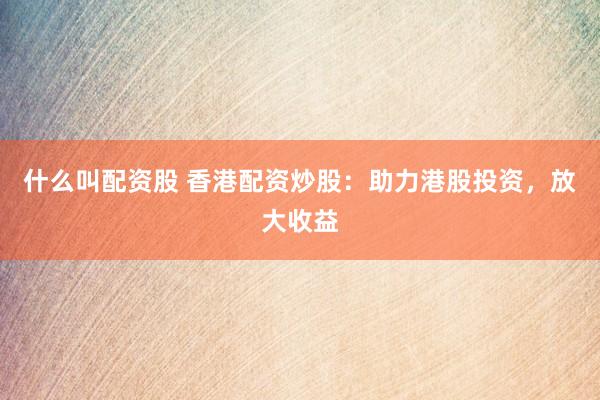 什么叫配资股 香港配资炒股：助力港股投资，放大收益