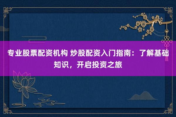 专业股票配资机构 炒股配资入门指南：了解基础知识，开启投资之旅