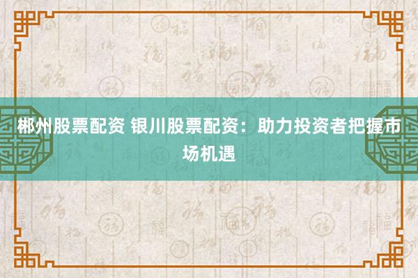 郴州股票配资 银川股票配资：助力投资者把握市场机遇