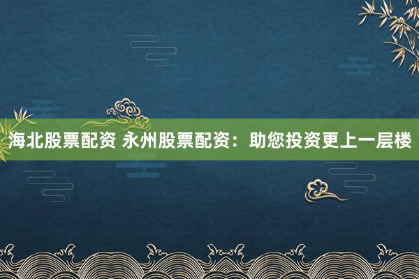 海北股票配资 永州股票配资：助您投资更上一层楼