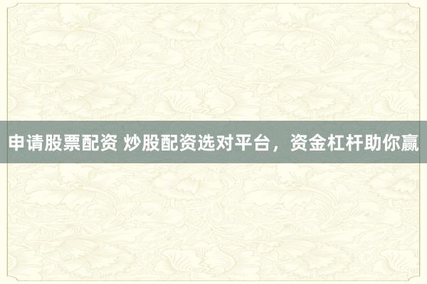 申请股票配资 炒股配资选对平台，资金杠杆助你赢