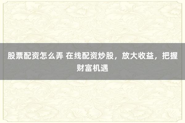 股票配资怎么弄 在线配资炒股，放大收益，把握财富机遇