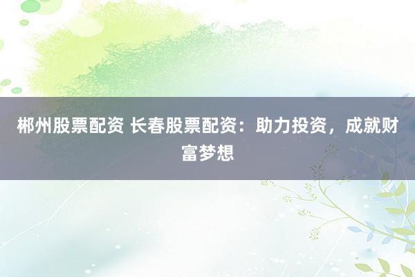 郴州股票配资 长春股票配资：助力投资，成就财富梦想