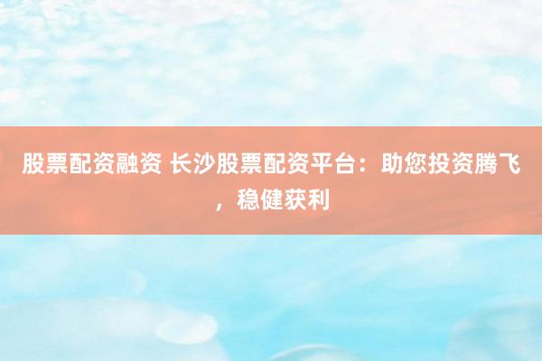 股票配资融资 长沙股票配资平台：助您投资腾飞，稳健获利