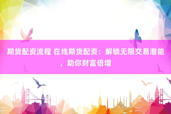 期货配资流程 在线期货配资：解锁无限交易潜能，助你财富倍增