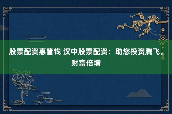 股票配资惠管钱 汉中股票配资：助您投资腾飞，财富倍增