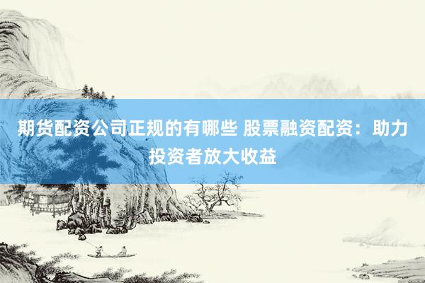 期货配资公司正规的有哪些 股票融资配资：助力投资者放大收益
