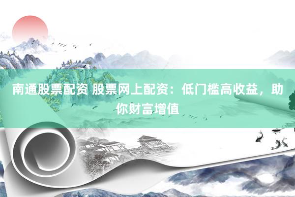 南通股票配资 股票网上配资：低门槛高收益，助你财富增值