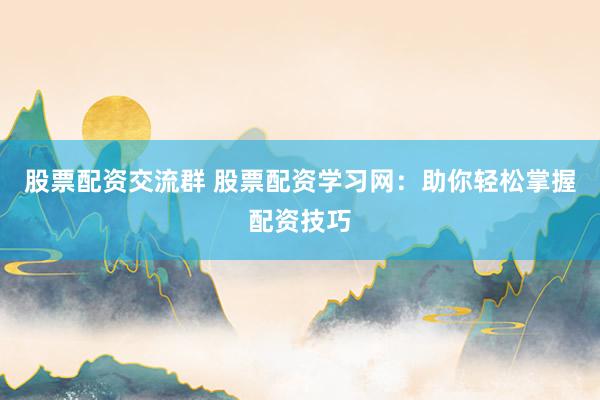 股票配资交流群 股票配资学习网：助你轻松掌握配资技巧