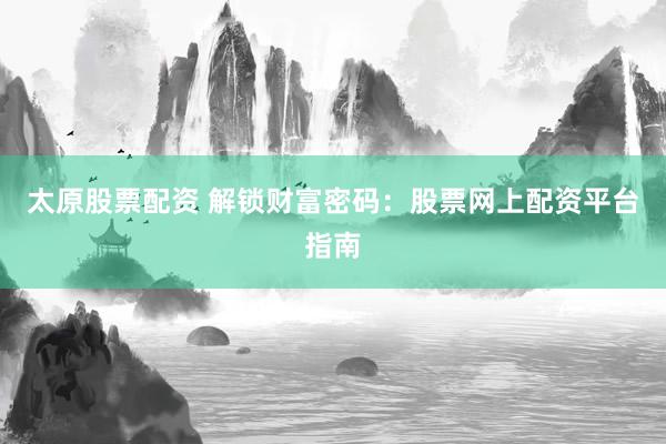 太原股票配资 解锁财富密码：股票网上配资平台指南