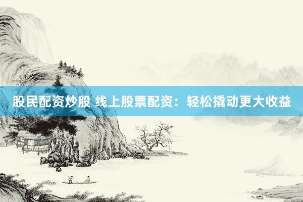 股民配资炒股 线上股票配资：轻松撬动更大收益