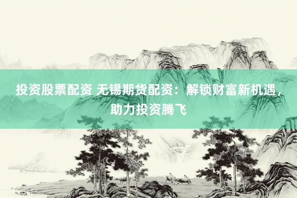 投资股票配资 无锡期货配资：解锁财富新机遇，助力投资腾飞