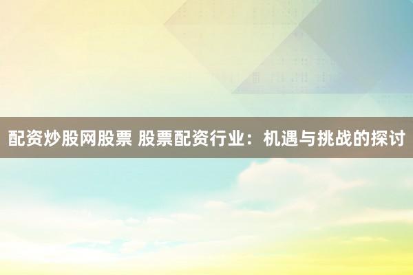 配资炒股网股票 股票配资行业：机遇与挑战的探讨