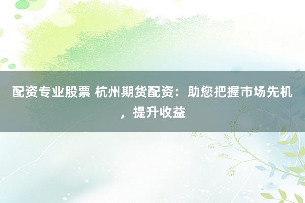 配资专业股票 杭州期货配资：助您把握市场先机，提升收益