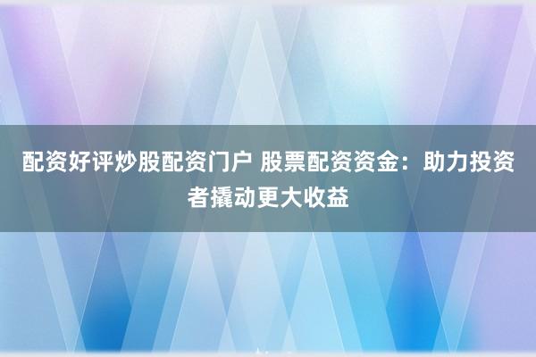 配资好评炒股配资门户 股票配资资金：助力投资者撬动更大收益