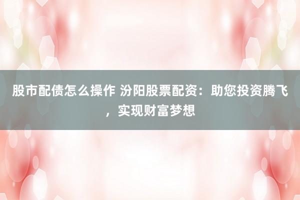 股市配债怎么操作 汾阳股票配资：助您投资腾飞，实现财富梦想