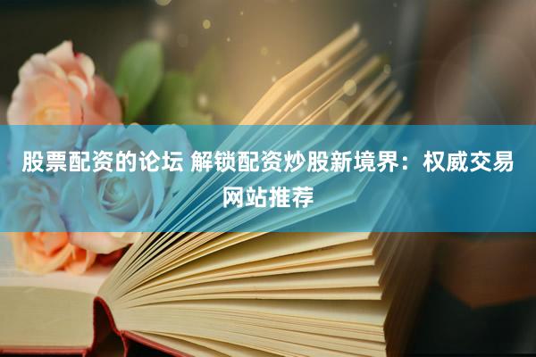 股票配资的论坛 解锁配资炒股新境界：权威交易网站推荐
