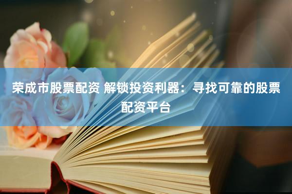 荣成市股票配资 解锁投资利器：寻找可靠的股票配资平台