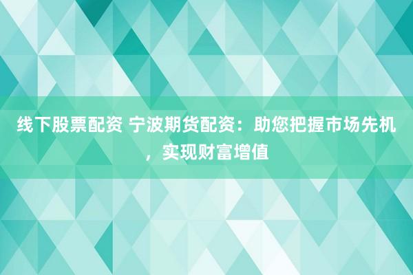 线下股票配资 宁波期货配资：助您把握市场先机，实现财富增值
