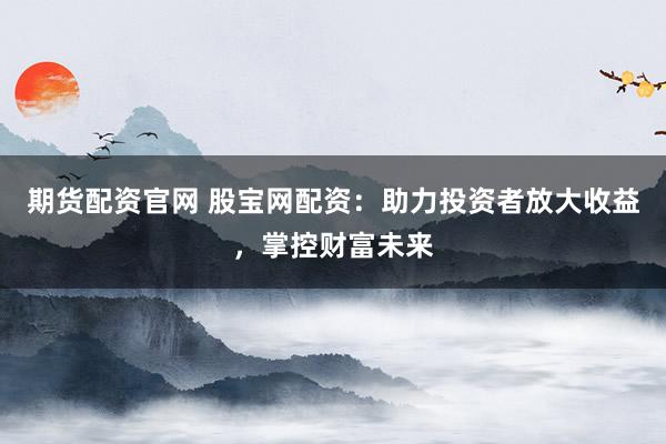 期货配资官网 股宝网配资：助力投资者放大收益，掌控财富未来