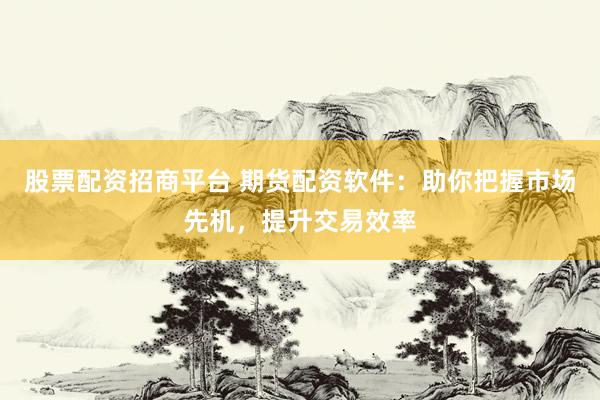 股票配资招商平台 期货配资软件：助你把握市场先机，提升交易效率